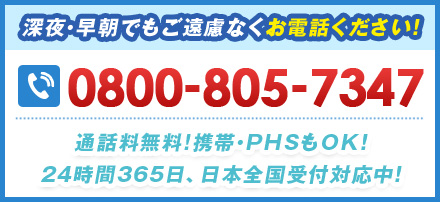 深夜・早朝でもご遠慮なくお電話ください！ 0800-805-7347 通話料無料!携帯・PHSもOK！24時間365⽇、日本全国受付対応中！